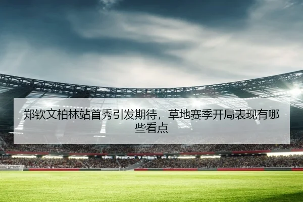 郑钦文柏林站首秀引发期待，草地赛季开局表现有哪些看点
